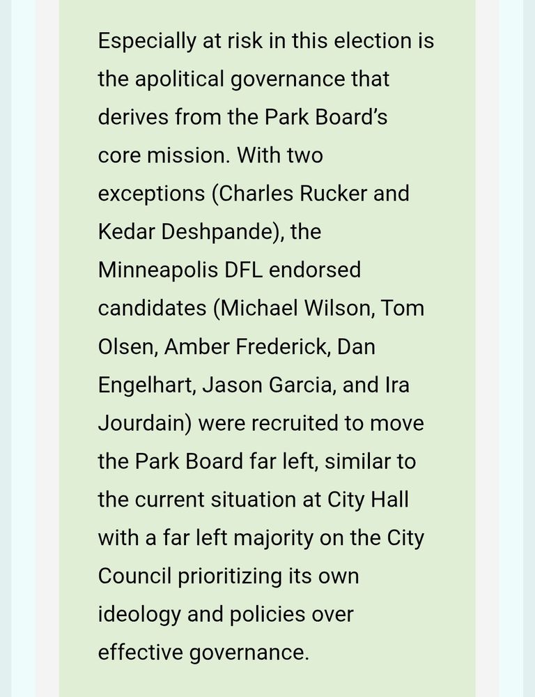 Especially at risk in this election is the apolitical governance that derives from the Park Board’s core mission. With two exceptions (Charles Rucker and Kedar Deshpande), the Minneapolis DFL endorsed candidates (Michael Wilson, Tom Olsen, Amber Frederick, Dan Engelhart, Jason Garcia, and Ira Jourdain) were recruited to move the Park Board far left, similar to the current situation at City Hall with a far left majority on the City Council prioritizing its own ideology and policies over effective governance.