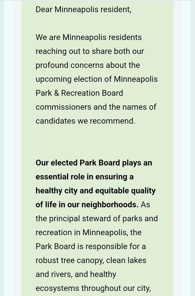 Dear Minneapolis resident,



We are Minneapolis residents reaching out to share both our profound concerns about the upcoming election of Minneapolis Park & Recreation Board commissioners and the names of candidates we recommend.





Our elected Park Board plays an essential role in ensuring a healthy city and equitable quality of life in our neighborhoods. As the principal steward of parks and recreation in Minneapolis, the Park Board is responsible for a robust tree canopy, clean lakes and rivers, and healthy ecosystems throughout our city,