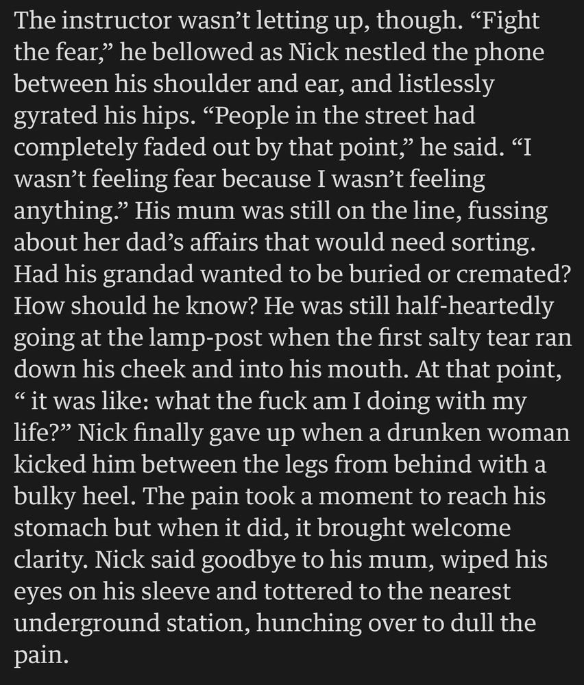 The instructor wasn’t letting up, though. “Fight the fear,” he bellowed as Nick nestled the phone between his shoulder and ear, and listlessly gyrated his hips. “People in the street had completely faded out by that point,” he said. “I wasn’t feeling fear because I wasn’t feeling anything.” His mum was still on the line, fussing about her dad’s affairs that would need sorting. Had his grandad wanted to be buried or cremated? How should he know? He was still half-heartedly going at the lamp-post when the first salty tear ran down his cheek and into his mouth. At that point, “ it was like: what the fuck am I doing with my life?” Nick finally gave up when a drunken woman kicked him between the legs from behind with a bulky heel. The pain took a moment to reach his stomach but when it did, it brought welcome clarity. Nick said goodbye to his mum, wiped his eyes on his sleeve and tottered to the nearest underground station, hunching over to dull the pain.