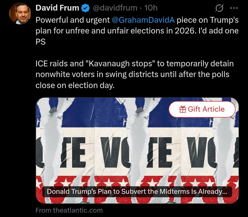 David Frum at ✖️.com
@davidfrum

Powerful and urgent @Graham DavidA piece on Trump's plan for unfree and unfair elections in 2026. I'd add one PS

ICE raids and "Kavanaugh stops" to temporarily detain nonwhite voters in swing districts until after the polls close on election day.