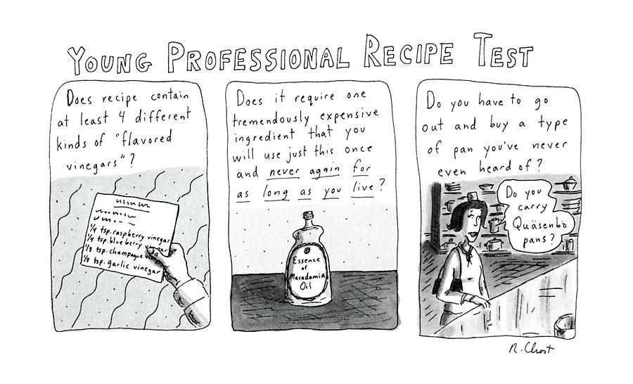 Roz Chast cartoon titled Young Professional Recipe Test, three panels, black and white

Panel one: "Does recipe contain at least 4 different kinds of 'flavored vinegars'?" (hand holding recipe cards)
Panel two: "Does it require one tremendously expensive ingredient that you will use just this once and never again for as long as you live?" (Bottle of Essence of Mademia Oil shown)
Panel three: “Do you have to go out and buy a type of pan you've never even heard of?” Woman at a store counter with purse asking, “Do you carry Quäsenbo pans?”