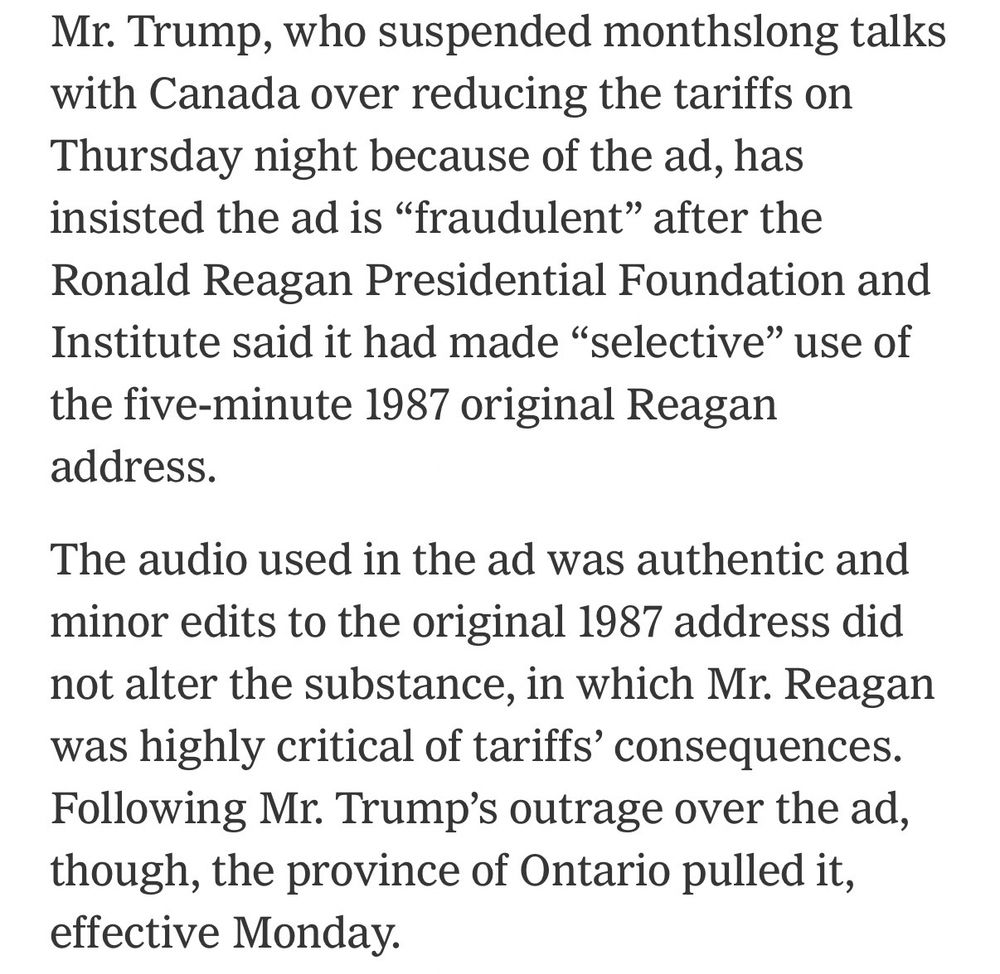 Screen shot of portion of New York Times article:

Mr. Trump, who suspended monthslong talks with Canada over reducing the tariffs on Thursday night because of the ad, has insisted the ad is "fraudulent" after the Ronald Reagan Presidential Foundation and Institute said it had made "selective" use of the five-minute 1987 original Reagan address.
The audio used in the ad was authentic and minor edits to the original 1987 address did not alter the substance, in which Mr. Reagan was highly critical of tariffs' consequences.
Following Mr. Trump's outrage over the ad, though, the province of Ontario pulled it, effective Monday.