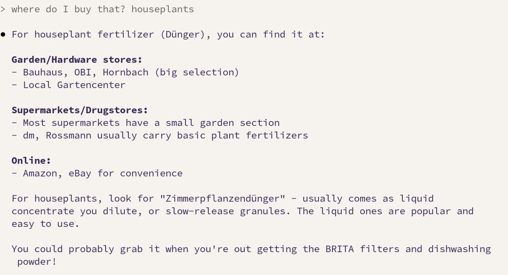> where do I buy that? houseplants

● For houseplant fertilizer (Dünger), you can find it at:

  Garden/Hardware stores:
  - Bauhaus, OBI, Hornbach (big selection)
  - Local Gartencenter

  Supermarkets/Drugstores:
  - Most supermarkets have a small garden section
  - dm, Rossmann usually carry basic plant fertilizers

  Online:
  - Amazon, eBay for convenience

  For houseplants, look for "Zimmerpflanzendünger" - usually comes as liquid
  concentrate you dilute, or slow-release granules. The liquid ones are popular and
  easy to use.

  You could probably grab it when you're out getting the BRITA filters and dishwashing
   powder!