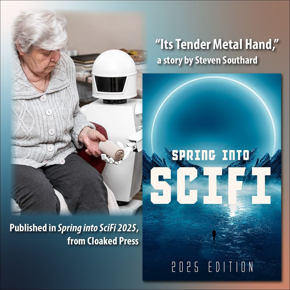 This square montage incorporates two photos: at upper left an autonomous caregiver robot is holding a elastic bandage, giving it to an senior adult woman in her living room. Photo by German photographer “pasiphae” licensed through 123rf. At lower right is the cover of the “Spring into SciFi 2025” anthology from Cloaked Press, where Southard’s story is published. The words Say, “Its Tender Metal Hand,” a story by Steven Southard. Published in “Spring into SciFi 2025,” from Cloaked Press.