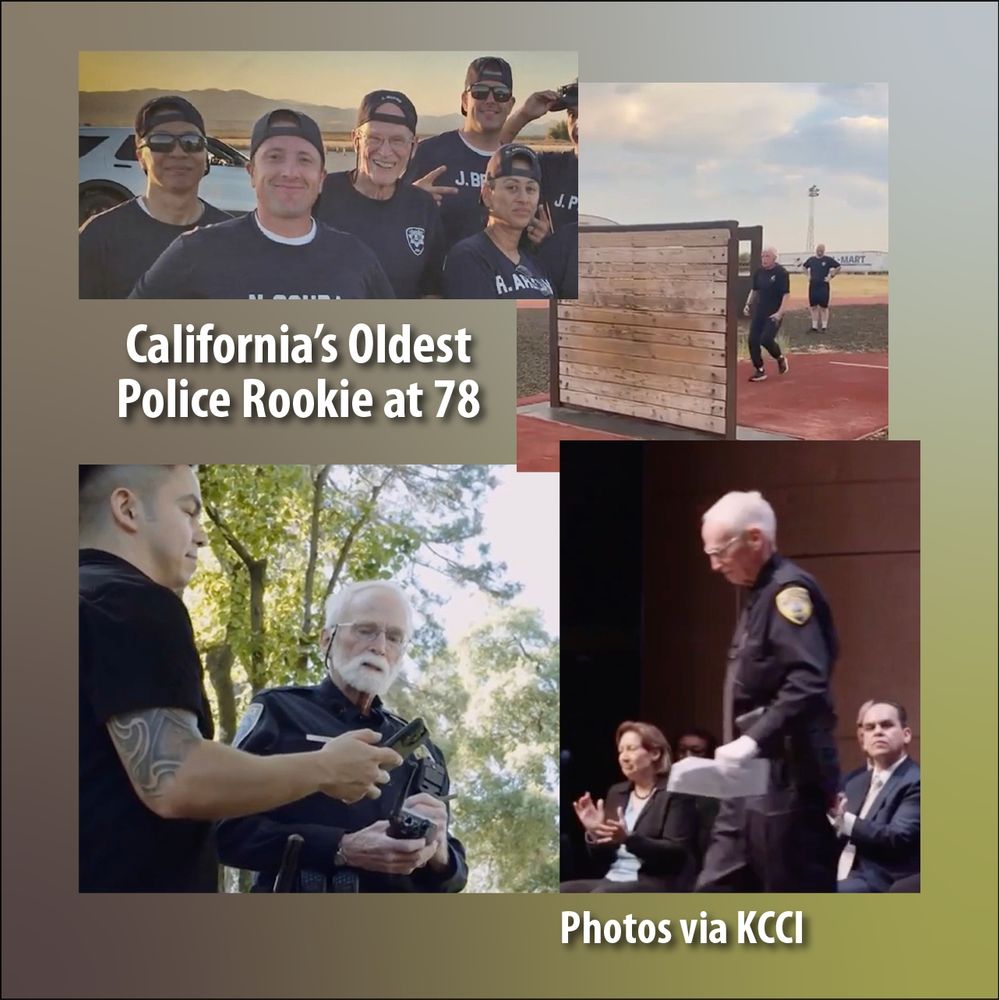 This montage shows four photos from John Myers’ journey, clockwise from upper left: from being part of a police academy class (a snapshot of him in the middle of a group of much younger men and women) through physical tests (he approaches a wall he must climb to graduate, which is taller than he is), to graduation ( in uniform, stepping forward during the ceremony) to on the job with his much-younger Field Training Officer). The words say, “California’s Oldest Police Rookie at 78,” and “Photos via KCCI.”