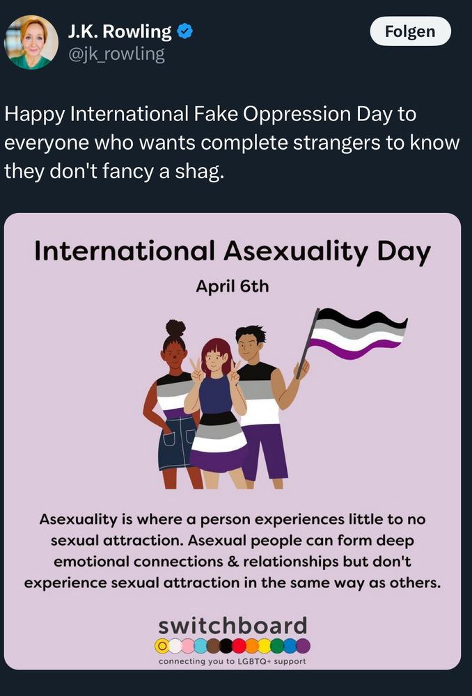 Screenshot 1 (J.K. Rowling tweet with Switchboard graphic):
A tweet by J.K. Rowling dated April 6, 2024, reads: “Happy International Fake Oppression Day!” It quotes a post by @switchboardLGBT featuring a colorful infographic explaining asexuality. The image shows three illustrated people in purple, black, white, and grey tones, with text describing what asexuality means and how it relates to identity and intimacy.