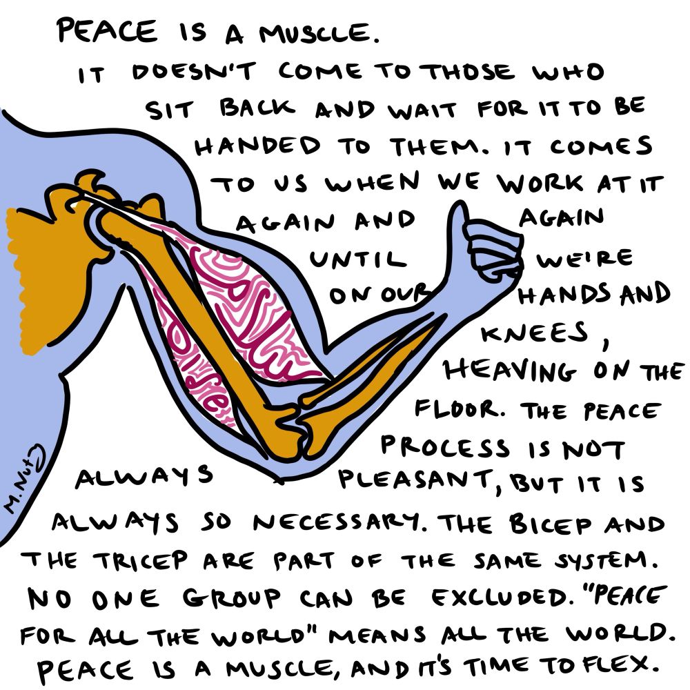 Image: A diagram of a person flexing their bicep showing the bones and muscles. The bicep (top muscle) has the word “salam (peace in Arabic)” and the tricep (bottom muscle) has the word “shalom (peace in Hebrew)”
A signature in the corner says “M.Nutz”

Text: peace is a muscle. It doesn’t come to those who sit back and wait for it to be handed to them. It comes to us when we work at it again and again until we’re on our hands and knees, heaving on the floor. The peace process is not always pleasant, but it is always so necessary. The bicep and the tricep are part of the same system. No one group can be excluded. “Peace for all the world” means all the world. 
Peace is a muscle, and it’s time to flex. 