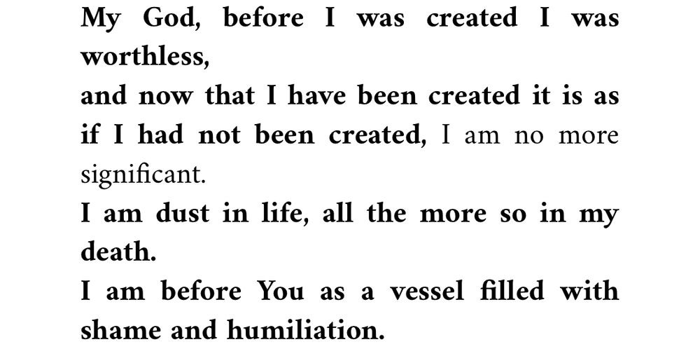 My God, before I was created I was worthless,
and now that I have been created it is as if I had not been created, I am no more significant.
I am dust in life, all the more so in my death.
I am before You as a vessel filled with shame and humiliation.