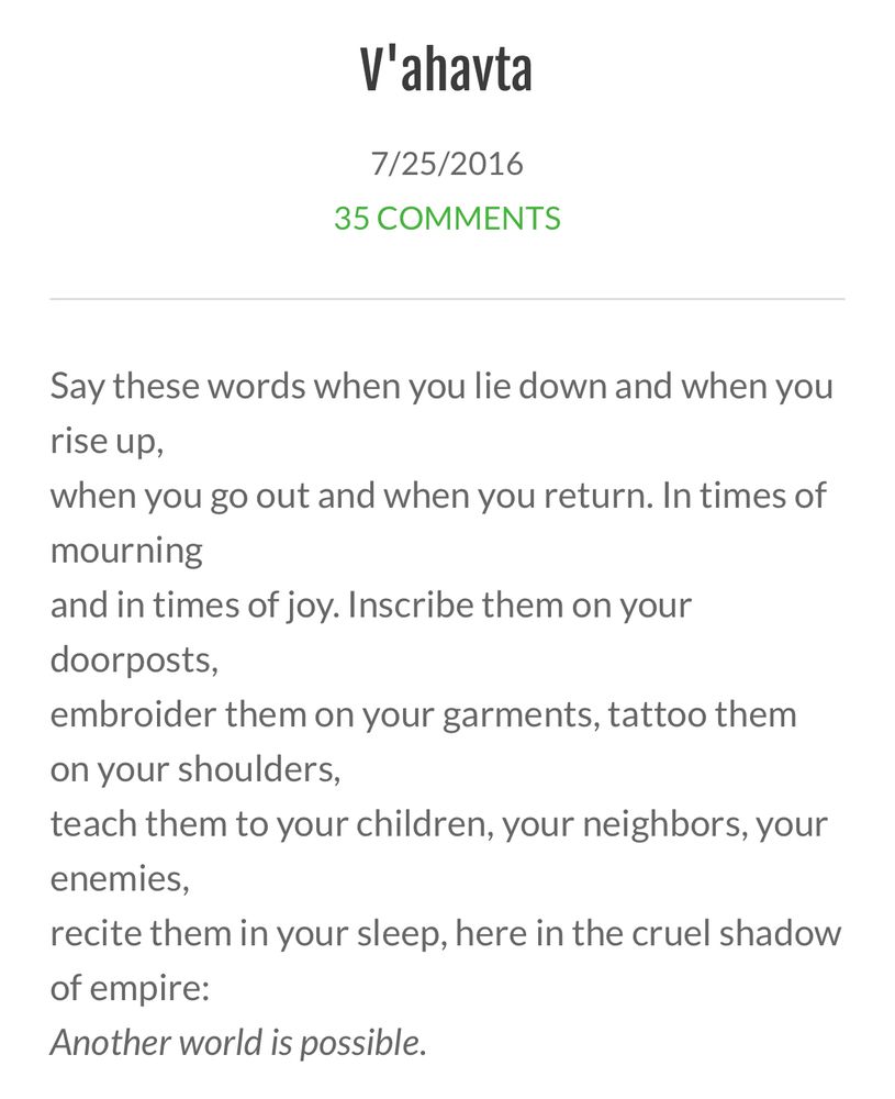 V'ahavta
7/25/2016
35 COMMENTS
Say these words when you lie down and when you rise up,
when you go out and when you return. In times of mourning
and in times of joy. Inscribe them on your doorposts,
embroider them on your garments, tattoo them on your shoulders,
teach them to your children, your neighbors, your enemies,
recite them in your sleep, here in the cruel shadow of empire:
Another world is possible.