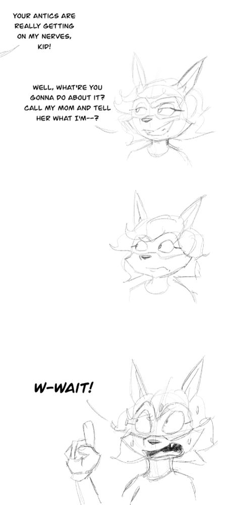 Offscreen voice: "Your antics are really getting on my nerves, kid!"
Becca: (smug) "Well, what're you gonna do about it? Call my mom and tell her what I'm—?"
(Becca shuts up and realizes)
Becca: (panicking and profusely sweating) "W-WAIT!"