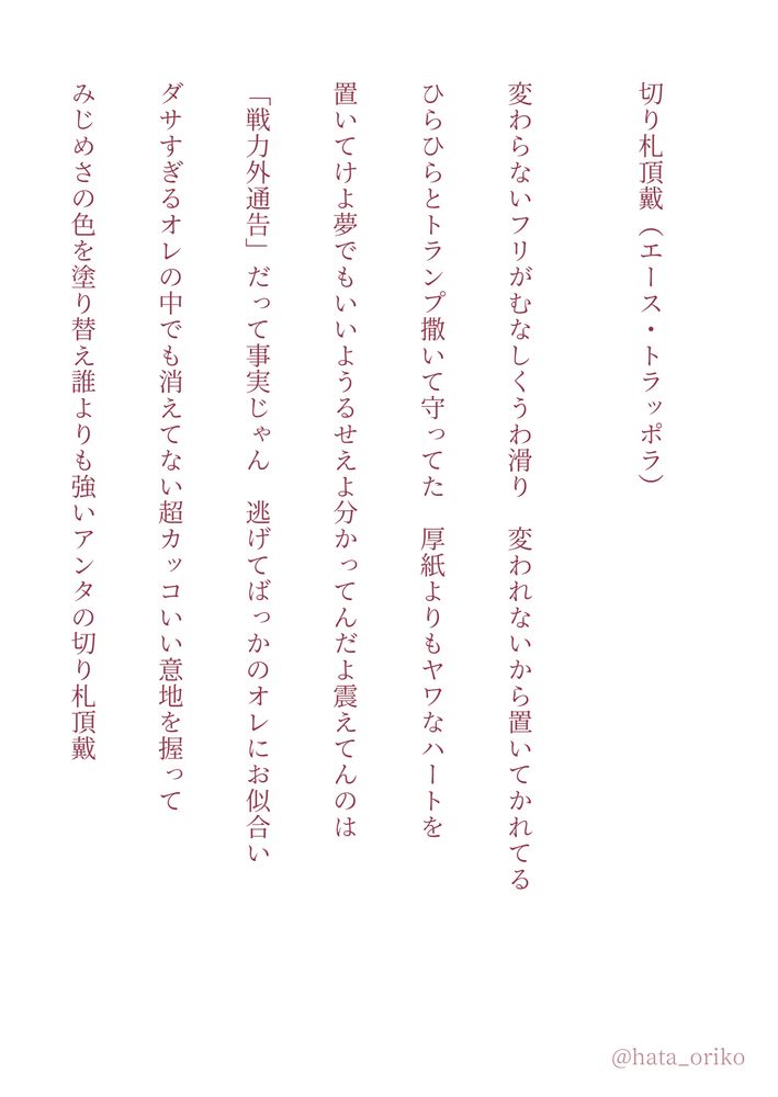 短歌連作。文庫ページメーカーで作成。白背景に朱色の文字。

切り札頂戴（エース・トラッポラ）

変わらないフリがむなしくうわ滑り　変われないから置いてかれてる

ひらひらとトランプ撒いて守ってた　厚紙よりもヤワなハートを

置いてけよ夢でもいいようるせえよ分かってんだよ震えてんのは

「戦力外通告」だって事実じゃん　逃げてばっかのオレにお似合い

ダサすぎるオレの中でも消えてない超カッコいい意地を握って

みじめさの色を塗り替え誰よりも強いアンタの切り札頂戴