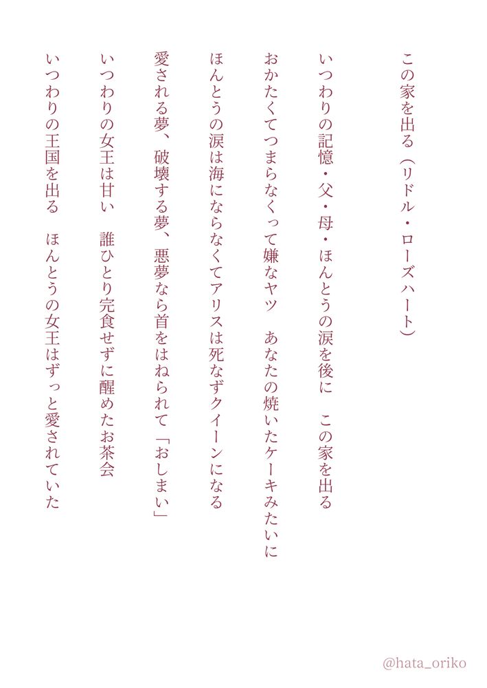 短歌連作その2。同じく白背景に朱色の文字。

この家を出る（リドル・ローズハート）

いつわりの記憶・父・母・ほんとうの涙を後に　この家を出る

おかたくてつまらなくって嫌なヤツ　あなたの焼いたケーキみたいに

ほんとうの涙は海にならなくてアリスは死なずクイーンになる

愛される夢、破壊する夢、悪夢なら首をはねられて「おしまい」

いつわりの女王は甘い　誰ひとり完食せずに醒めたお茶会

いつわりの王国を出る　ほんとうの女王はずっと愛されていた
