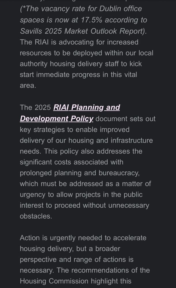 (*The vacancy rate for Dublin office spaces is now at 17.5% according to Savills 2025 Market Outlook Report).
The RIAl is advocating for increased resources to be deployed within our local authority housing delivery staff to kick start immediate progress in this vital area.
The 2025 RIAI Planning and Development Policy document sets out key strategies to enable improved delivery of our housing and infrastructure needs. This policy also addresses the significant costs associated with prolonged planning and bureaucracy, which must be addressed as a matter of urgency to allow projects in the public interest to proceed without unnecessary obstacles.
Action is urgently needed to accelerate housing delivery, but a broader perspective and range of actions is necessary. The recommendations of the Housing Commission highlight this