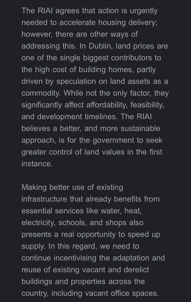 The RIAl agrees that action is urgently needed to accelerate housing delivery; however, there are other ways of addressing this. In Dublin, land prices are one of the single biggest contributors to the high cost of building homes, partly driven by speculation on land assets as a commodity. While not the only factor, they significantly affect affordability, feasibility, and development timelines. The RIAl believes a better, and more sustainable approach, is for the government to seek greater control of land values in the first instance.
Making better use of existing infrastructure that already benefits from essential services like water, heat, electricity, schools, and shops also presents a real opportunity to speed up supply. In this regard, we need to continue incentivising the adaptation and reuse of existing vacant and derelict buildings and properties across the country, including vacant office spaces.