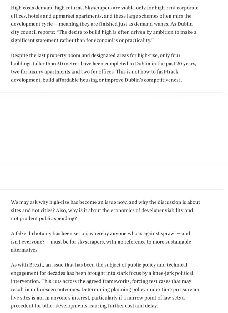 High costs demand high returns. Skyscrapers are viable only for high-rent corporate offices, hotels and upmarket apartments, and these large schemes often miss the development cycle - meaning they are finished just as demand wanes. As Dublin city council reports: "The desire to build high is often driven by ambition to make a significant statement rather than for economics or practicality."
Despite the last property boom and designated areas for high-rise, only four buildings taller than 50 metres have been completed in Dublin in the past 20 years, two for luxury apartments and two for offices. This is not how to fast-track development, build affordable housing or improve Dublin's competitiveness. We may ask why high-rise has become an issue now, and why the discussion is about sites and not cities? Also, why is it about the economics of developer viability and not prudent public spending?
A false dichotomy has been set up, whereby anyone who is against sprawl - and isn't everyone? — must be for skyscrapers, with no reference to more sustainable alternatives.
As with Brexit, an issue that has been the subject of public policy and technical engagement for decades has been brought into stark focus by a knee-jerk political intervention. This cuts across the agreed frameworks, forcing test cases that may result in unforeseen outcomes. Determining planning policy under time pressure on live sites is not in anyone's interest, particularly if a narrow point of law sets a precedent for other developments, causing further cost and delay. 