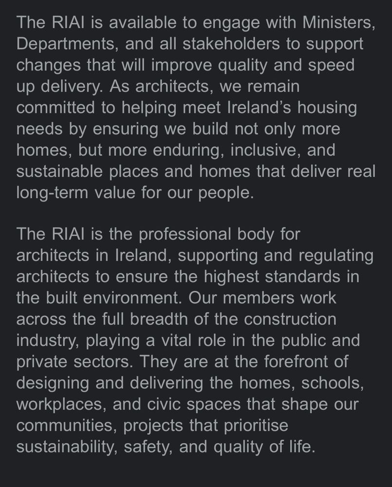 The RIAl is available to engage with Ministers, Departments, and all stakeholders to support changes that will improve quality and speed up delivery. As architects, we remain committed to helping meet Ireland's housing needs by ensuring we build not only more homes, but more enduring, inclusive, and sustainable places and homes that deliver real long-term value for our people.
The RIAl is the professional body for architects in Ireland, supporting and regulating architects to ensure the highest standards in the built environment. Our members work across the full breadth of the construction industry, playing a vital role in the public and private sectors. They are at the forefront of designing and delivering the homes, schools, workplaces, and civic spaces that shape our communities, projects that prioritise sustainability, safety, and quality of life.