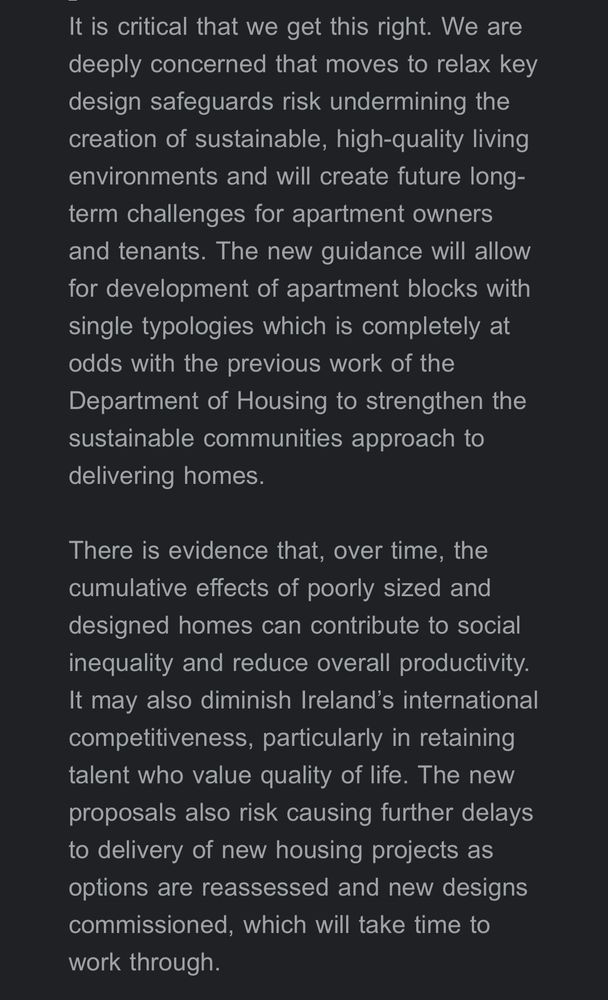 It is critical that we get this right. We are deeply concerned that moves to relax key design safeguards risk undermining the creation of sustainable, high-quality living environments and will create future long-term challenges for apartment owners and tenants. The new guidance will allow for development of apartment blocks with single typologies which is completely at odds with the previous work of the Department of Housing to strengthen the sustainable communities approach to delivering homes.
There is evidence that, over time, the cumulative effects of poorly sized and designed homes can contribute to social inequality and reduce overall productivity.
It may also diminish Ireland's international competitiveness, particularly in retaining talent who value quality of life. The new proposals also risk causing further delays to delivery of new housing projects as options are reassessed and new designs commissioned, which will take time to work through.