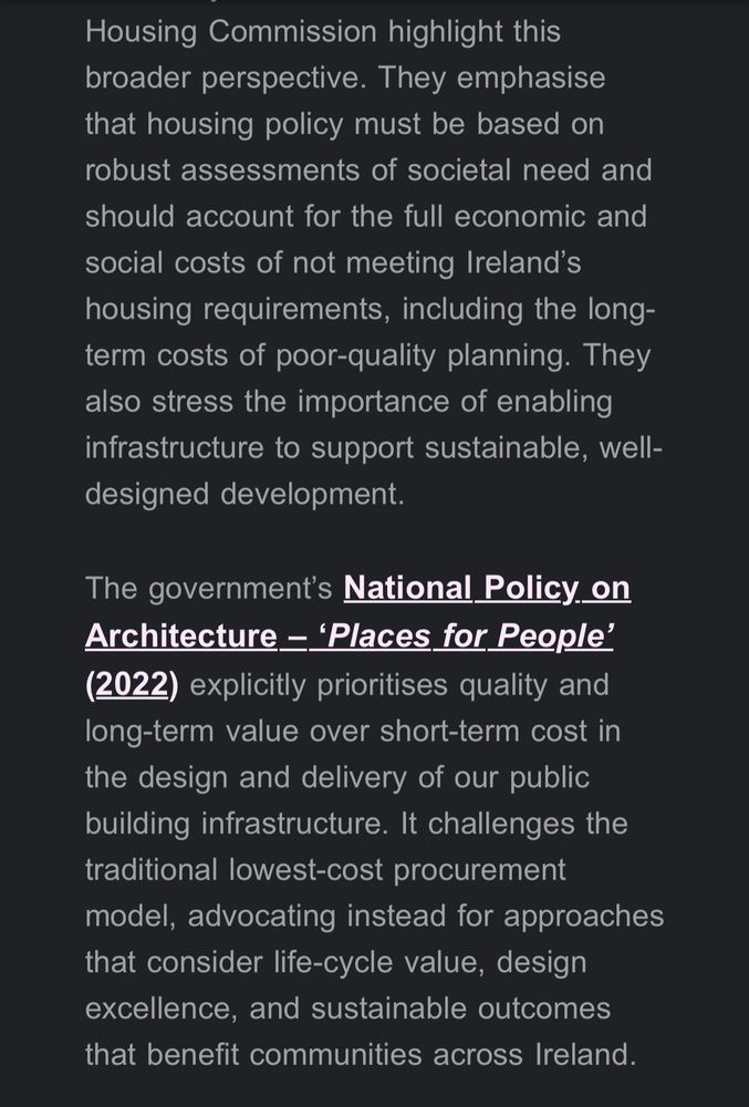 broader perspective. They emphasise that housing policy must be based on robust assessments of societal need and should account for the full economic and social costs of not meeting Ireland's housing requirements, including the long-term costs of poor-quality planning. They also stress the importance of enabling infrastructure to support sustainable, well-designed development.
The government's National Policy on Architecture - 'Places for People'
(2022) explicitly prioritises quality and long-term value over short-term cost in the design and delivery of our public building infrastructure. It challenges the traditional lowest-cost procurement model, advocating instead for approaches that consider life-cycle value, design excellence, and sustainable outcomes that benefit communities across Ireland.