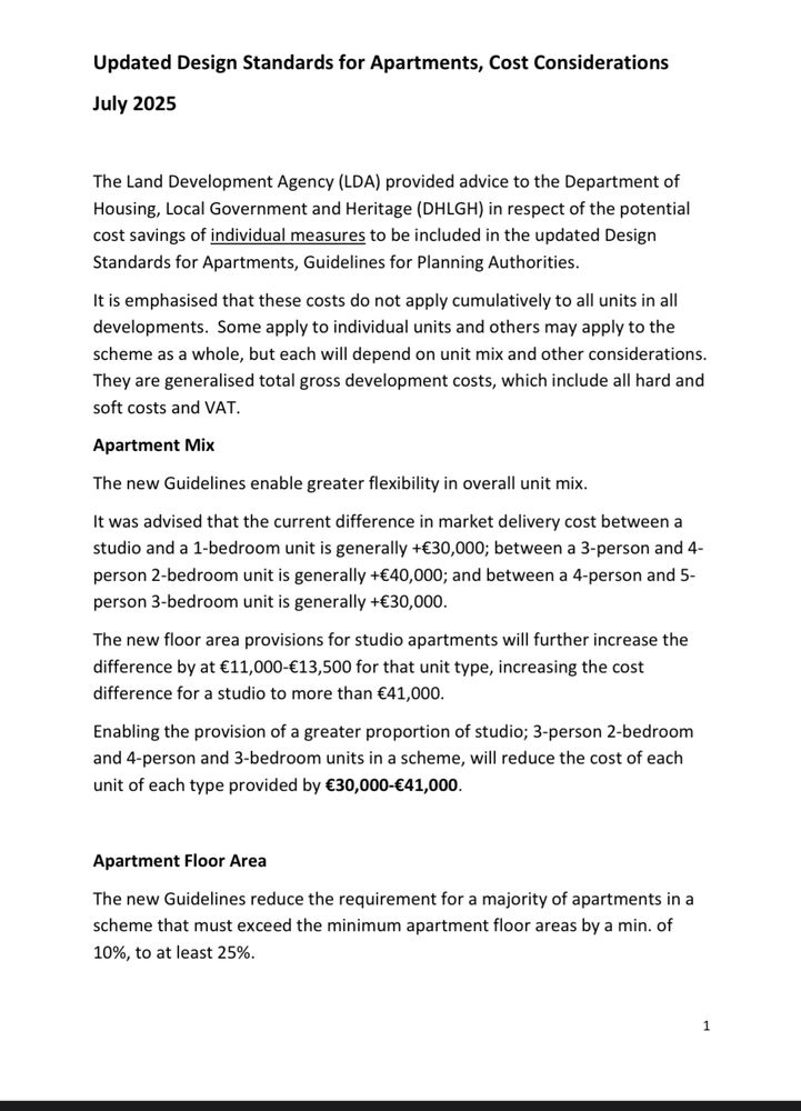 Updated Design Standards for Apartments, Cost Considerations
July 2025
The Land Development Agency (LDA) provided advice to the Department of Housing, Local Government and Heritage (DHLGH) in respect of the potential cost savings of individual measures to be included in the updated Design Standards for Apartments, Guidelines for Planning Authorities.
It is emphasised that these costs do not apply cumulatively to all units in all developments. Some apply to individual units and others may apply to the scheme as a whole, but each will depend on unit mix and other considerations.
They are generalised total gross development costs, which include all hard and soft costs and VAT.
Apartment Mix
The new Guidelines enable greater flexibility in overall unit mix.
It was advised that the current difference in market delivery cost between a studio and a 1-bedroom unit is generally +€30,000; between a 3-person and 4-person 2-bedroom unit is generally +€40,000; and between a 4-person and 5-person 3-bedroom unit is generally +€30,000.
The new floor area provisions for studio apartments will further increase the difference by at €11,000-€13,500 for that unit type, increasing the cost difference for a studio to more than €41,000.
Enabling the provision of a greater proportion of studio; 3-person 2-bedroom and 4-person and 3-bedroom units in a scheme, will reduce the cost of each unit of each type provided by €30,000-€41,000.
Apartment Floor Area
The new Guidelines reduce the requirement for a majority of apartments in a scheme that must exceed the minimum apartment floor areas by a min. of 10%, to at least 25%.