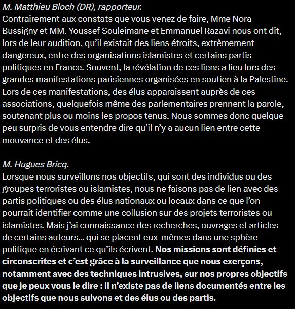 M. Matthieu Bloch (DR), rapporteur. 
Contrairement aux constats que vous venez de faire, Mme Nora Bussigny et MM. Youssef Souleimane et Emmanuel Razavi nous ont dit, lors de leur audition, qu’il existait des liens étroits, extrêmement dangereux, entre des organisations islamistes et certains partis politiques en France. Souvent, la révélation de ces liens a lieu lors des grandes manifestations parisiennes organisées en soutien à la Palestine. Lors de ces manifestations, des élus apparaissent auprès de ces associations, quelquefois même des parlementaires prennent la parole, soutenant plus ou moins les propos tenus. Nous sommes donc quelque peu surpris de vous entendre dire qu’il n’y a aucun lien entre cette mouvance et des élus.

M. Hugues Bricq. 
Lorsque nous surveillons nos objectifs, qui sont des individus ou des groupes terroristes ou islamistes, nous ne faisons pas de lien avec des partis politiques ou des élus nationaux ou locaux dans ce que l’on pourrait identifier comme une collusion sur des projets terroristes ou islamistes. Mais j’ai connaissance des recherches, ouvrages et articles de certains auteurs… qui se placent eux-mêmes dans une sphère politique en écrivant ce qu’ils écrivent. Nos missions sont définies et circonscrites et c’est grâce à la surveillance que nous exerçons, notamment avec des techniques intrusives, sur nos propres objectifs que je peux vous le dire : il n’existe pas de liens documentés entre les objectifs que nous suivons et des élus ou des partis.