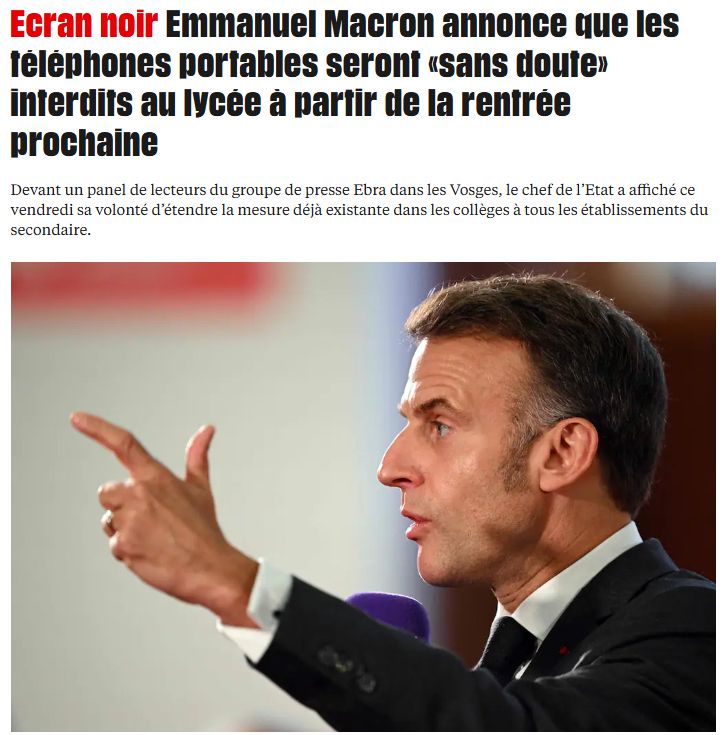 Ecran noir Emmanuel Macron annonce que les téléphones portables seront «sans doute» interdits au lycée à partir de la rentrée prochaine
Devant un panel de lecteurs du groupe de presse Ebra dans les Vosges, le chef de l’Etat a affiché ce vendredi sa volonté d’étendre la mesure déjà existante dans les collèges à tous les établissements du secondaire.