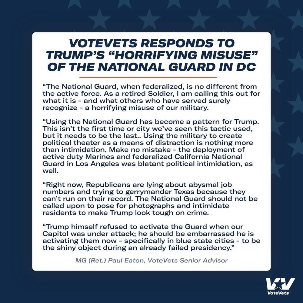 Add alt text

VOTEVETS RESPONDS TO TRUMP'S “HORRIFYING MISUSE” OF THE NATIONAL GUARD IN DC

"The National Guard, when federalized, is no different from the active force. As a retired Soldier, I am calling this out for what it is - and what others who have served surely recognize - a horrifying misuse of our military.

"Using the National Guard has become a pattern for Trump. This isn't the first time or city we've seen this tactic used, we but it needs to be the last.. Using the military to create political theater as a means of distraction is nothing more than intimidation. Make no mistake - the deployment of active duty Marines and federalized California National duty Marines and rede Guard in Los Angeles was blatant political intimidation, as well.

"Right now, Republicans are lying about abysmal job numbers and trying to gerrymander Texas because they can't run on their record. The National Guard should not be called upon to pose for photographs and intimidate residents to make Trump look tough on crime.

"Trump himself refused to activate the Guard when our Capitol was under attack; he should be embarrassed he is activating them now - specifically in blue state cities - to be the shiny object during an already failed presidency."

MG (Ret.) Paul Eaton, VoteVets Senior Advisor

Descriptive alt text

Alt text

Save

2000

VoteVets
