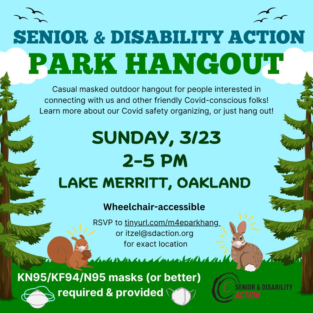 A flyer with sky, clouds, and grass in the background with pine trees on either side. Text reads: "Senior & Disability Action Park Hangout. Casual masked outdoor hangout for people interested in connecting with us and other friendly Covid-conscious folks! Learn more about our Covid safety organizing, or just hang out! Sunday, 3/23, 2-5pm. Lake Merritt, Oakland. Wheelchair-accessible. RSVP to tinyurl.com/m4eparkhang or itzel@sdaction.org for exact location." There are images of an N95 mask and a KN95 mask on either side of text that reads: "KN95/KF95/N95 masks (or better) required and provided." SDA's logo is in the bottom corner. There's a masked cartoon squirrel on the lower left, and there's a masked cartoon rabbit on the lower right.