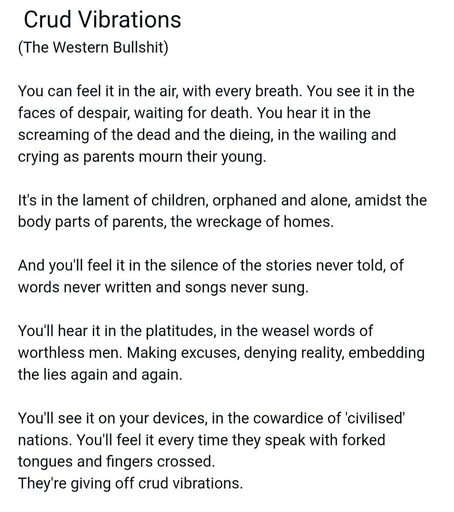  Crud Vibrations
(The Western Bullshit)

You can feel it in the air, with every breath. You see it in the faces of despair, waiting for death. You hear it in the screaming of the dead and the dieing, in the wailing and crying as parents mourn their young.

It's in the lament of children, orphaned and alone, amidst the body parts of parents, the wreckage of homes.

And you'll feel it in the silence of the stories never told, of words never written and songs never sung.

You'll hear it in the platitudes, in the weasel words of worthless men. Making excuses, denying reality, embedding the lies again and again.

You'll see it on your devices, in the cowardice of 'civilised' nations. You'll feel it every time they speak with forked tongues and fingers crossed.
They're giving off crud vibrations.