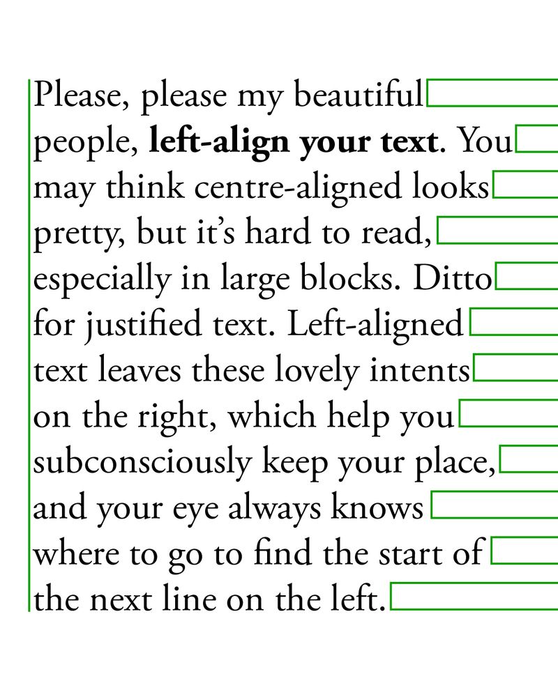 A left-aligned block of text. Green lines show how the alignment helps the reader distinguish the end of the line, and find the new line.

The text reads: "Please, please my beautiful people, left-align your text. You may think centre-aligned looks pretty, but it’s hard to read, especially in large blocks. Ditto for justified text. Left-aligned text leaves these lovely intents on the right, which help you subconsciously keep your place, and your eye always knows where to go to find the start of the next line on the left."