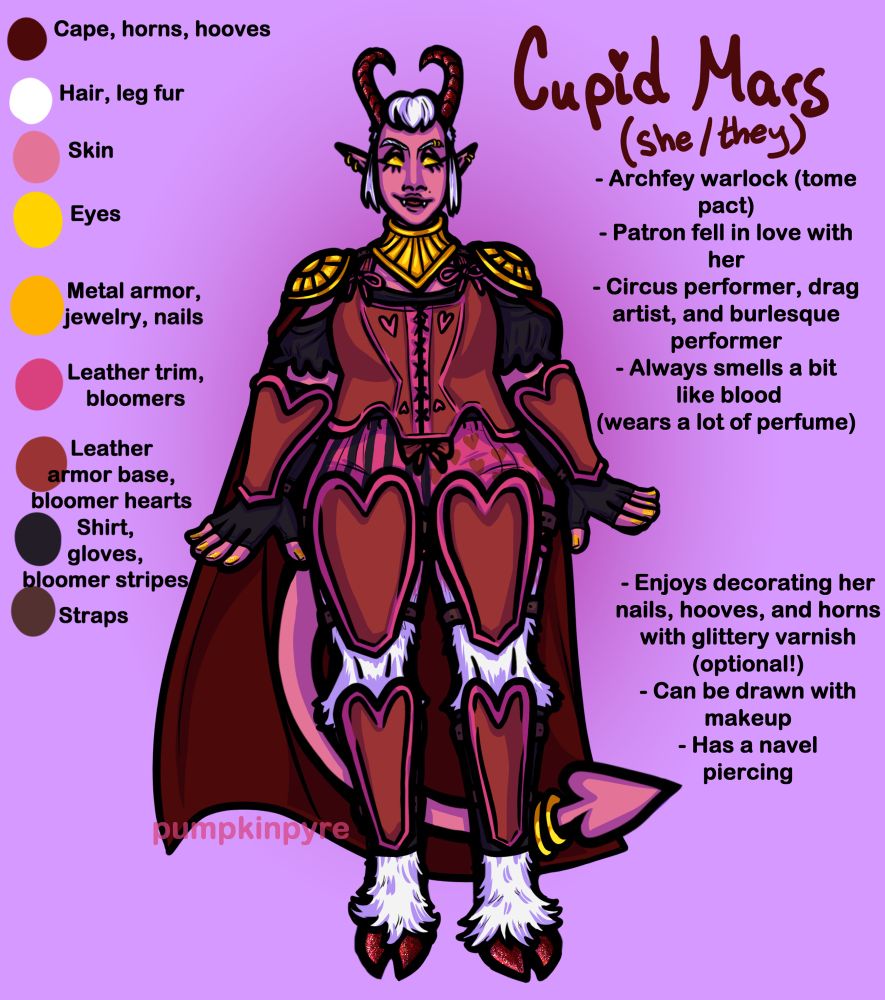 A digitally-illustrated reference sheet of Cupid, the tiefling warlock. She has a curvy build, and stands facing forward with her arms extended slightly from her sides. She has a fanged smile. She has white hair in a partially-shaved style, pink skin, and solid yellow eyes. She has pointed ears, each with 2 gold hoops, two gold hoops in her right eyebrow, and a set of gold bangles worn around the tip of her pointed tail. She wears a few pieces of gold armor, a dark red cape, and red-and-pink heart-themed leather armor. Beneath her armor, she wears a black blouse, black gloves, and a pair of pink bloomers that feature black stripes and red hearts. Her goatlike legs are covered in white fur, and her hooves are painted a glittering red which matches her horns. Her fingernails are painted a glittery gold.

Text on the left of the canvas labels her color palette, and text on the right contains information about Cupid. The text on the right reads:

-Archfey warlock (tome pact)
-Patron fell in love with her
-Circus performer, drag artist, and burlesque performer
-Always smells a bit like blood (wears a lot of perfume)

-Enjoys decorating her nails, hooves, and horns with glittery varnish (optional!)
-Can be drawn with makeup
-Has a navel piercing