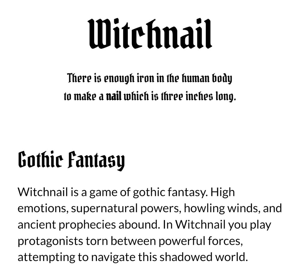 Excerpt of a small header for Witchnail with reads:
"WITCHNAIL
There is enough iron in the human body to make a nail which is three inches long.

Gothic Fantasy
Witchnail is a game of gothic fantasy. High emotions, supernatural powers, howling winds, and ancient prophecies abound. In Witchnail you play protagonists torn between powerful forces, attempting to navigate this shadowed world."