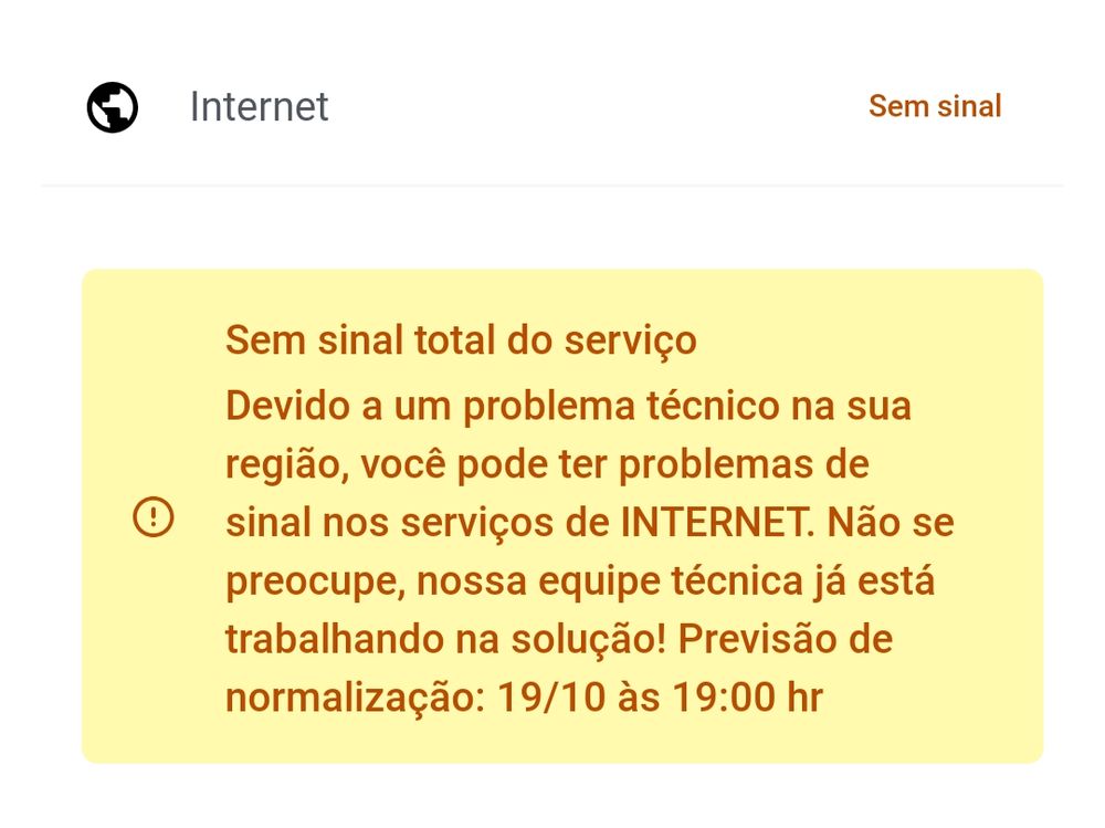 "Internet: Sem sinal

Sem sinal total do serviço
Devido a um problema técnico na sua região, você pode ter problemas de sinal nos serviços de INTERNET. Não se preocupe, nossa equipe técnica já está trabalhando na solução! Previsão de normalização: 19/10 às 19:00 hr