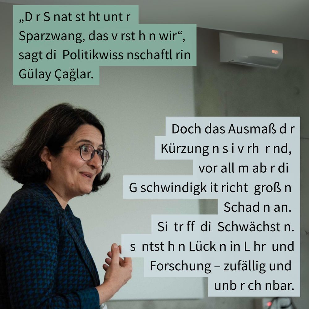 „D r S nat st ht unt r 
Sparzwang, das v rst h n wir“, 
sagt di  Politikwiss nschaftl rin Gülay Çağlar.
Doch das Ausmaß d r Kürzung n s i v rh  r nd, 
vor all m ab r di  
G schwindigk it richt  groß n 
Schad n an. 
Si  tr ff  di  Schwächst n.
 s  ntst h n Lück n in L hr  und Forschung – zufällig und 
unb r ch nbar.