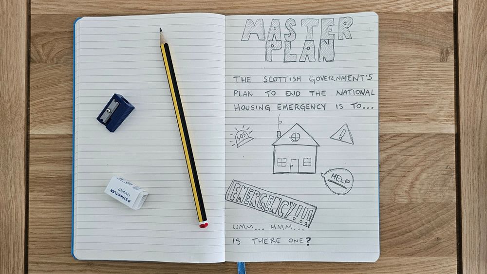 A notebook with some doodles under a headline that says "Master Plan", in reference to one of Oasis's song titles. There's doodles of a house, an emergency sign, an SOS light, a 'help' comment bubble, and text saying "The Scottish Government's plan to end the national housing emergency is to... Umm... Hmm... Is there one?"