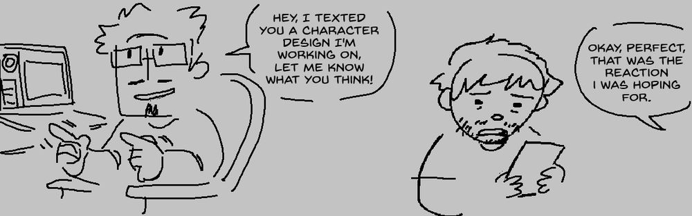 Digital illustration- myself depicted sitting in a chair, turned and pointing towards my husband offscreen, saying "Hey, I texted you a character design I'm working on, let me know what you think!". In the next panel, my husband looks in uncomfortable, disgusted silence while he looks at his phone. Offscreen, I say "Okay, perfect, that was the reaction I was hoping for."
