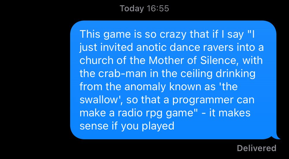 This game is so crazy that if I say "I just invited anotic dance ravers into a church of the Mother of Silence, with the crab-man in the ceiling drinking from the anomaly known as 'the swallow', so that a programmer can make a radio rpg game" - it makes sense if you played