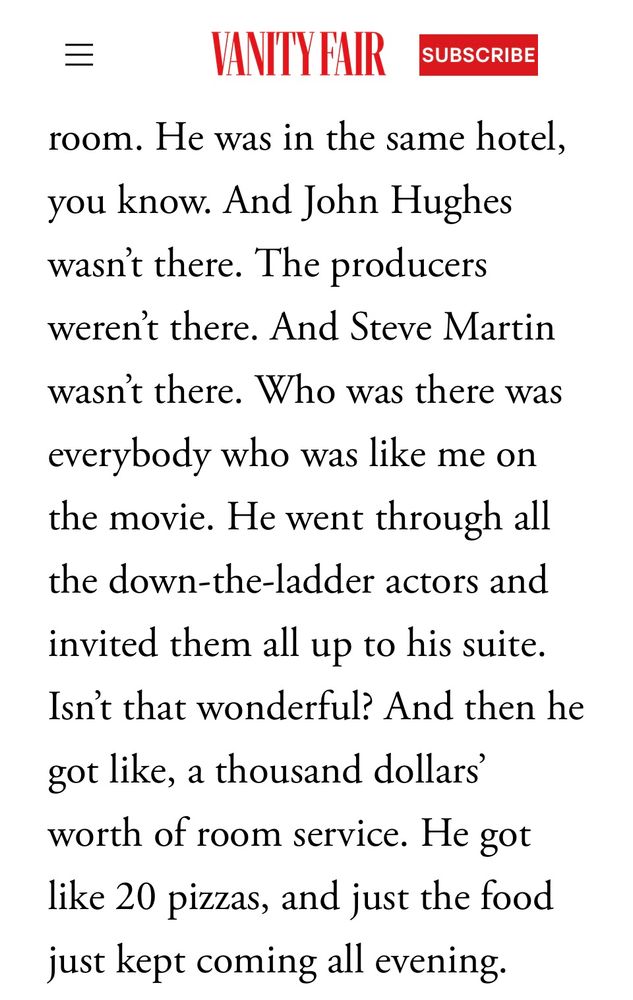 He was in the same hotel, you know. And John Hughes wasn’t there. The producers weren’t there. And Steve Martin wasn’t there. Who was there was everybody who was like me on the movie. He went through all the down-the-ladder actors and invited them all up to his suite. Isn’t that wonderful? And then he got like, a thousand dollars’ worth of room service. He got like 20 pizzas, and just the food just kept coming all evening. 