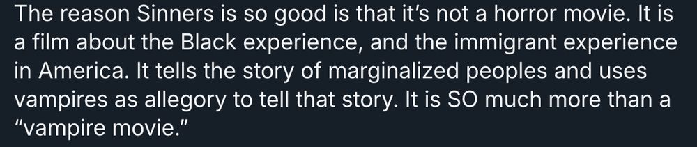 The reason Sinners is so good is that it’s not a horror movie. It is a film about the Black experience, and the immigrant experience in America. It tells the story of marginalized peoples and uses vampires as allegory to tell that story. It is SO much more than a “vampire movie.”