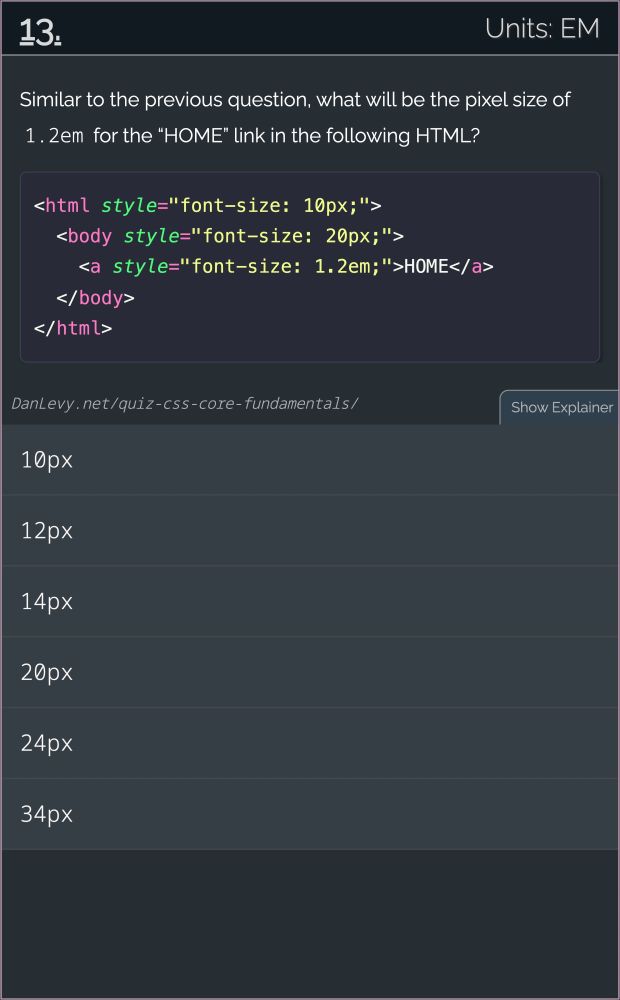 # 13. Units: EM

Similar to the previous question, what will be the pixel size of 1.2em for the “HOME” link in the following HTML?

<html style="font-size: 10px;">
  <body style="font-size: 20px;">
    <a style="font-size: 1.2em;">HOME</a>
  </body>
</html>
------

1. 10px
2. 12px
3. 14px
4. 20px
5. 24px
6. 34px

[credit](https://danlevy.net/)
