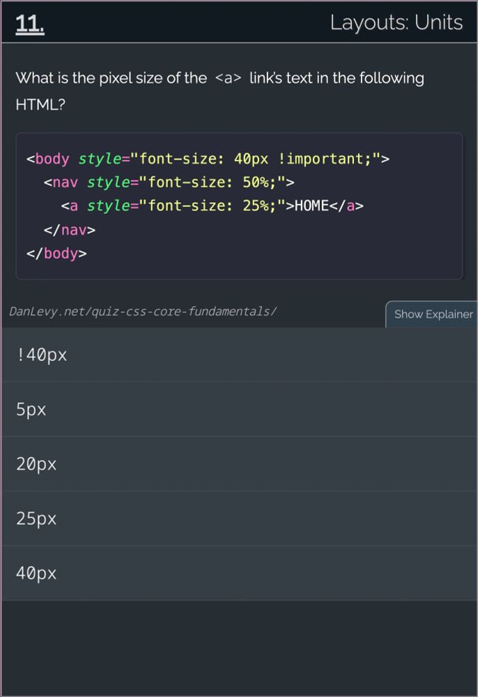 # 11. Layouts: Units

What is the pixel size of the <a> link’s text in the following HTML?

<body style="font-size: 40px !important;">
  <nav style="font-size: 50%;">
    <a style="font-size: 25%;">HOME</a>
  </nav>
</body>
------

1. !40px
2. 5px
3. 20px
4. 25px
5. 40px

[credit](https://danlevy.net/)
