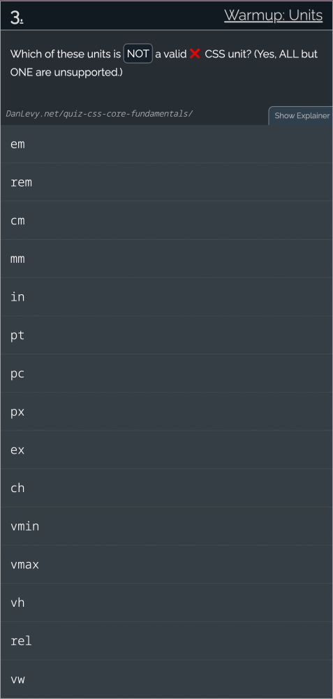 # 3. Warmup: Units

Which of these units is NOT a valid ❌ CSS unit? (Yes, ALL but ONE are unsupported.)
------

1. em
2. rem
3. cm
4. mm
5. in
6. pt
7. pc
8. px
9. ex
10. ch
11. vmin
12. vmax
13. vh
14. rel
15. vw

[credit](https://danlevy.net/quiz-css-core-fundamentals/)
