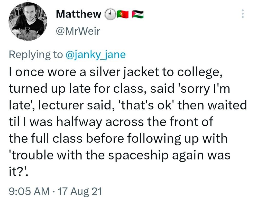 2021 tweet that reads: "I once wore a silver jacket to college, turned up late for class, said 'sorry I'm
late, lecturer said, 'that's ok' then waited til I was halfway across the front of the full class before following up with 'trouble with the spaceship again was it?!" 