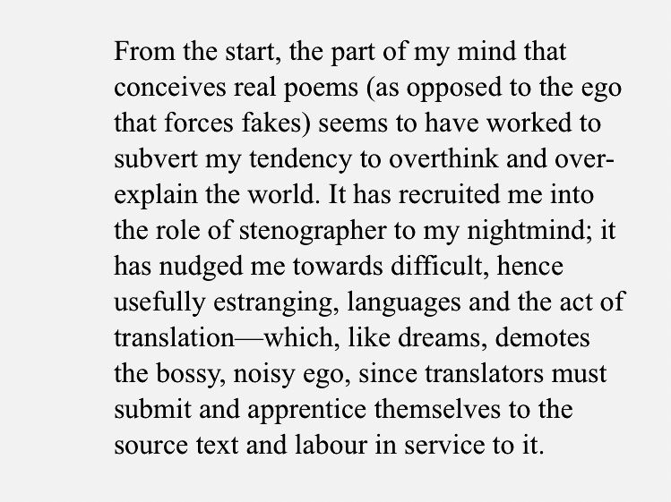 From the start, the part of my mind that conceives real poems (as opposed to the ego that forces fakes) seems to have worked to subvert my tendency to overthink and over-explain the world. It has recruited me into the role of stenographer to my nightmind; it has nudged me towards difficult, hence usefully estranging, languages and the act of translation—which, like dreams, demotes the bossy, noisy ego, since translators must submit and apprentice themselves to the source text and labour in service to it.