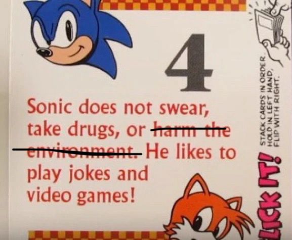 Sonic does not swear, take drugs, or harm the environment (harm the environment is crossed out) He likes to
play jokes and video games!