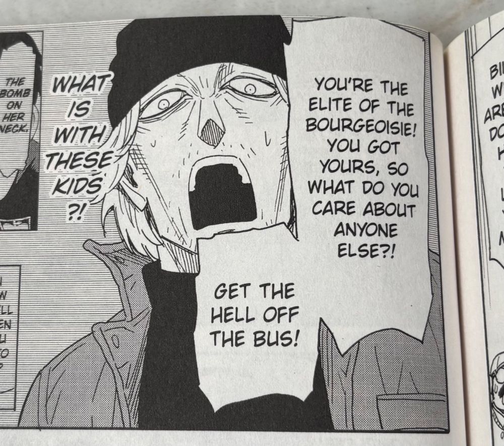 panel from volume 11 if spy x family, a political radical during a hostage takeover:

YOU'RE THE ELITE OF THE BOURGEOISIE!
YOU GOT YOURS, SO WHAT DO YOU CARE ABOUT ANYONE ELSE?!

GET THE HELL OFF THE BUS!

WHAT IS WITH THESE KIDS ?!

