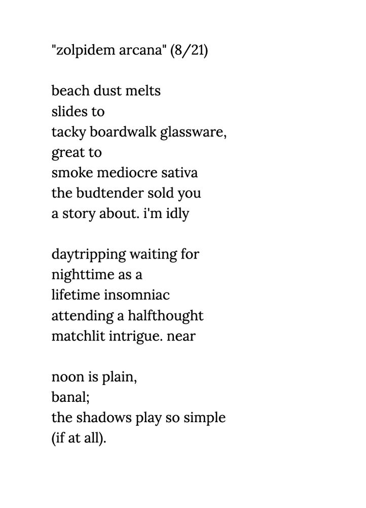 screenshot of the poem "zolpidem arcana" written 8/21/2025, black Lora font on white background

Text:

beach dust melts 
slides to 
tacky boardwalk glassware,
great to
smoke mediocre sativa
the budtender sold you 
a story about. i'm idly

daytripping waiting for
nighttime as a 
lifetime insomniac
attending a halfthought
matchlit intrigue. near 
 
noon is plain,
banal;
the shadows play so simple 
(if at all)
