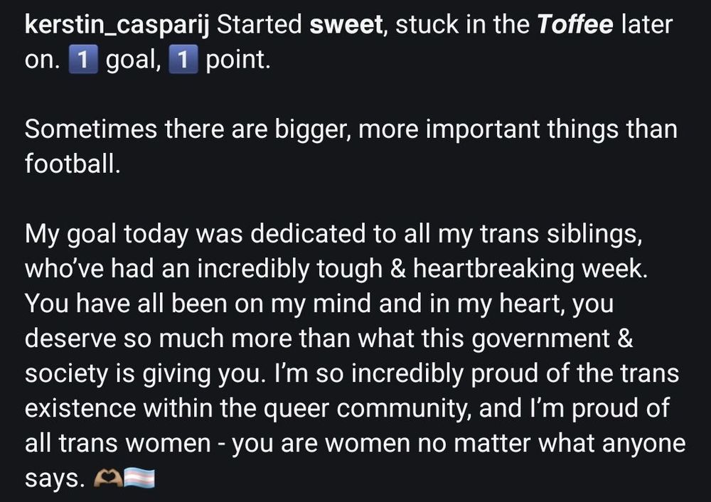 Started sweet, stuck in the Toffee later on. 1 goal, 1 point.

Sometimes there are bigger, more important things than football.

My goal today was dedicated to all my trans siblings, who’ve had an incredibly tough & heartbreaking week. You have all been on my mind and in my heart, you deserve so much more than what this government & society is giving you. I’m so incredibly proud of the trans existence within the queer community, and I’m proud of all trans women - you are women no matter what anyone says. 🫶🏽🏳️‍⚧️