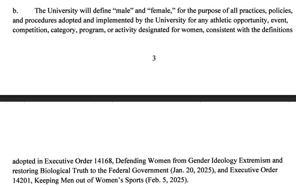 b.The University will define "male" and "female," for the purpose of all practices, policies,
and procedures adopted and implemented by the University for any athletic opportunity, event,
competition, category, program, or activity designated for women, consistent with the definitions
adopted in Executive Order 14168, Defending Women from Gender Ideology Extremism and
restoring Biological Truth to the Federal Government (Jan. 20, 2025), and Executive Order
14201, Keeping Men out of Women's Sports (Feb. 5, 2025).