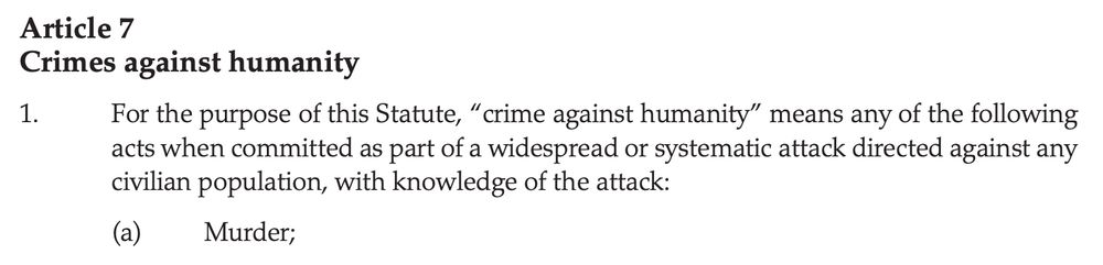 1. For the purpose of this Statute, “crime against humanity” means any of the following
acts when committed as part of a widespread or systematic attack directed against any
civilian population, with knowledge of the attack:
(a) Murder;
