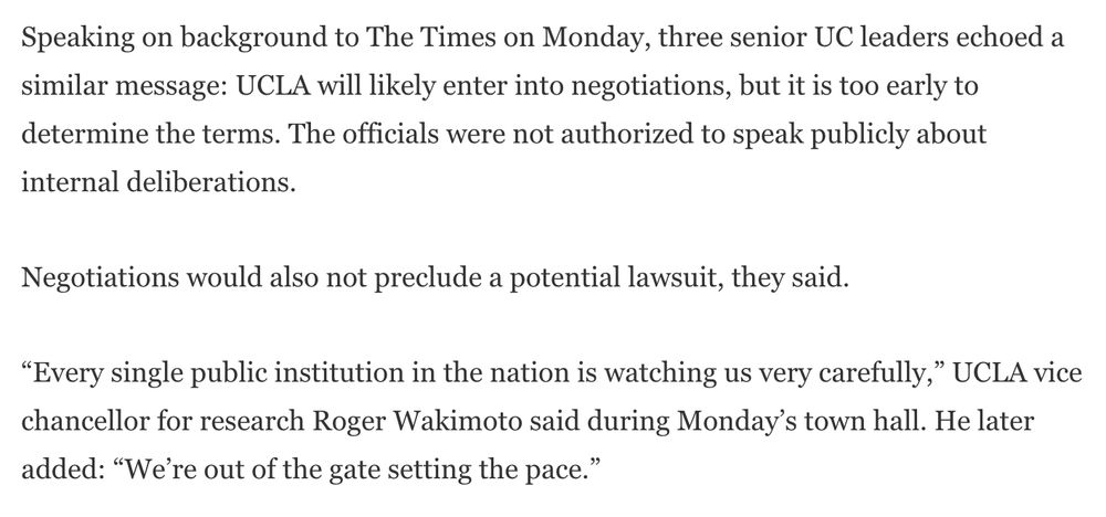 Speaking on background to The Times on Monday, three senior UC leaders echoed a similar message: UCLA will likely enter into negotiations, but it is too early to determine the terms. The officials were not authorized to speak publicly about internal deliberations.

Negotiations would also not preclude a potential lawsuit, they said.

“Every single public institution in the nation is watching us very carefully,” UCLA vice chancellor for research Roger Wakimoto said during Monday’s town hall. He later added: “We’re out of the gate setting the pace.”